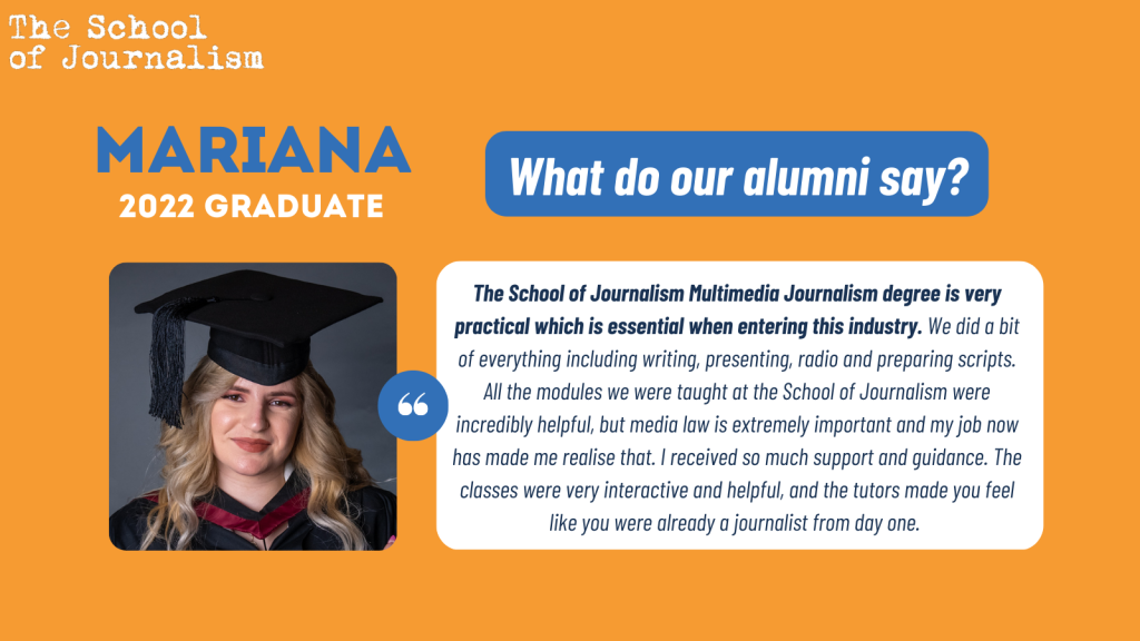 Mariana's testimonial: "The School of Journalism Multimedia Journalism degree is very practical which is essential when entering this industry. We did a bit of everything including writing, presenting, radio and preparing scripts. All the modules we were taught at the School of Journalism were incredibly helpful, but media law is extremely important and my job now has made me realise that. I received so much support and guidance. The classes were very interactive and helpful, and the tutors made you feel like you were already a journalist from day one."