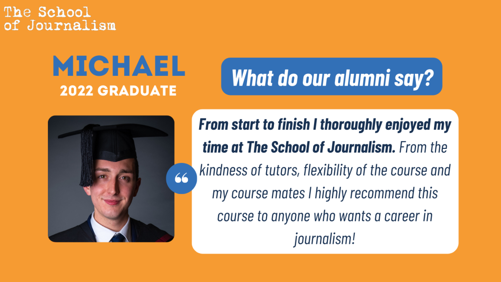 Michael's testimonial: "From start to finish I thoroughly enjoyed my time at The School of Journalism. From the kindness of tutors, flexibility of the course and my course mates I highly recommend this course to anyone who wants a career in journalism!"