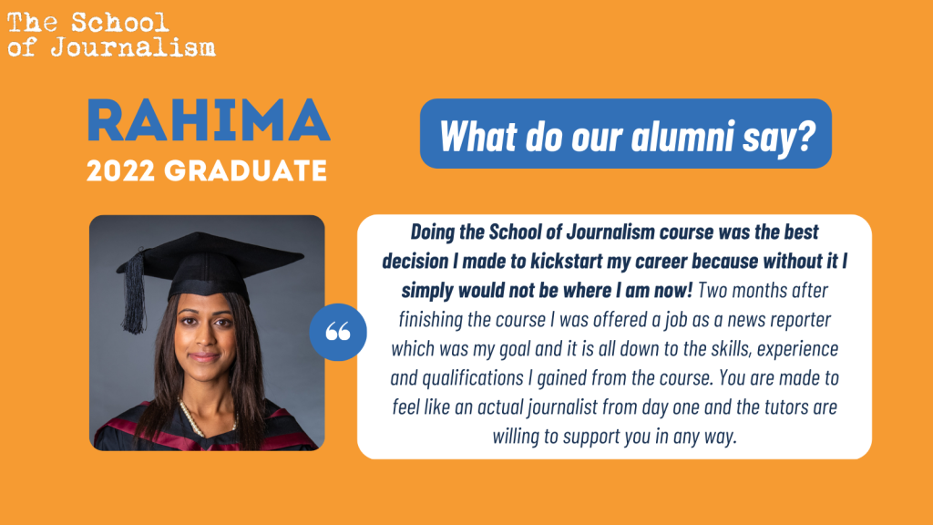 Rahima's testimonial: "Doing the School of Journalism course was the best decision I made to kickstart my career because without it I simply would not be where I am now! Two months after finishing the course I was offered a job as a news reporter which was my goal and it is all down to the skills, experience and qualifications I gained from the course. You are made to feel like an actual journalist from day one and the tutors are willing to support you in any way."