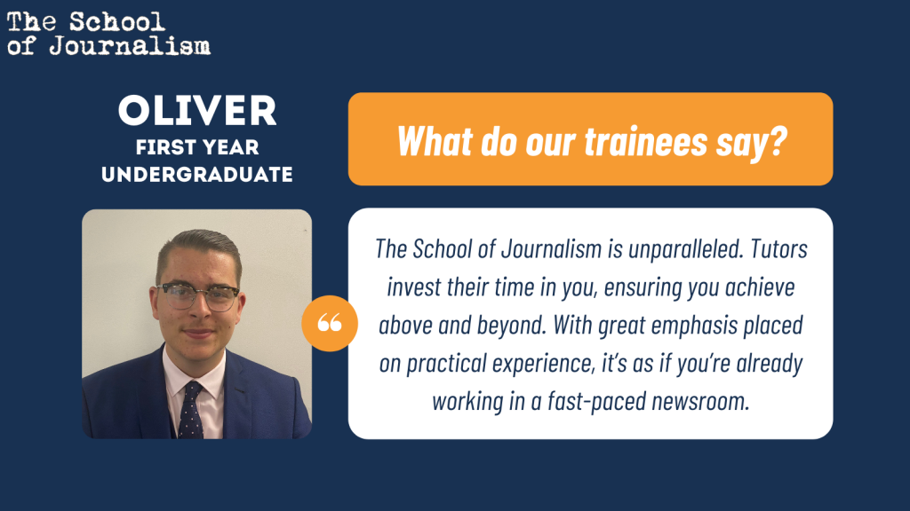 Oliver's trainee testimonial: The School of Journalism is unparalleled. Tutors invest their time in you, ensuring you achieve above and beyond. With great emphasis placed on practical experience, it’s as if you’re already working in a fast-paced newsroom. 