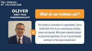 Oliver's trainee testimonial: The School of Journalism is unparalleled. Tutors invest their time in you, ensuring you achieve above and beyond. With great emphasis placed on practical experience, it’s as if you’re already working in a fast-paced newsroom.
