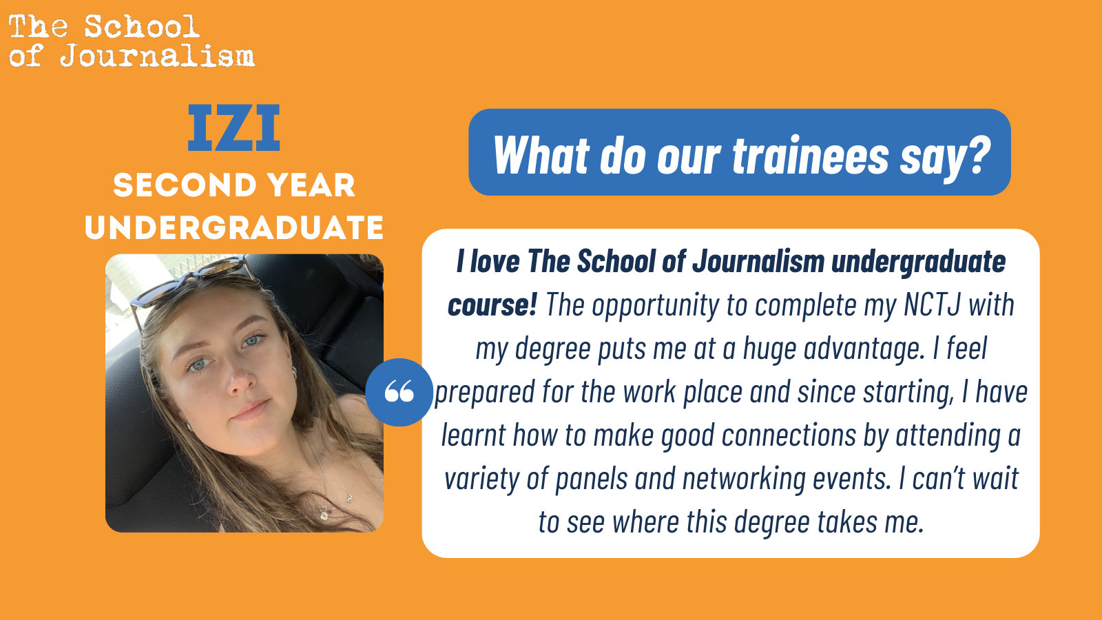 Izi's testimonial: "I love The School of Journalism undergraduate course! The opportunity to complete my NCTJ with my degree puts me at a huge advantage. I feel prepared for the work place and since starting, I have learnt how to make good connections by attending a variety of panels and networking events. I can’t wait to see where this degree takes me."