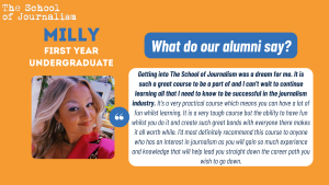 Milly's testimonial: "Getting into The School of Journalism was a dream for me. It is such a great course to be a part of and I can't wait to continue learning all that I need to know to be successful in the journalism industry. It's a very practical course which means you can have a lot of fun whilst learning. It is a very tough course but the ability to have fun whilst you do it and create such great bonds with everyone there makes it all worth while. I'd most definitely recommend this course to anyone who has an interest in journalism as you will gain so much experience and knowledge that will help lead you straight down the career path you wish to go down."